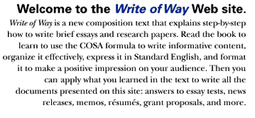 Welcome to the Write of Way Web site. Write of Way is a new composition
text that explains step-by-step how to write brief essays and research papers. Read the book to learn to use the COSA formula to write informative content, organize it effectively, express it in Standard English, and format it to make a positive impression on your audience. Then you can directly apply what you learned in the text to write all the documents presented on this site: answers to essay tests, news releases, memos, resums, grant proposals, and more.